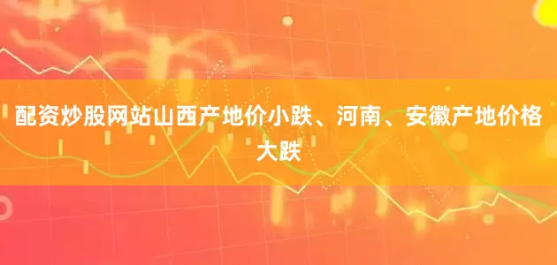 配资炒股网站山西产地价小跌、河南、安徽产地价格大跌