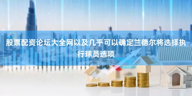 股票配资论坛大全网以及几乎可以确定兰德尔将选择执行球员选项