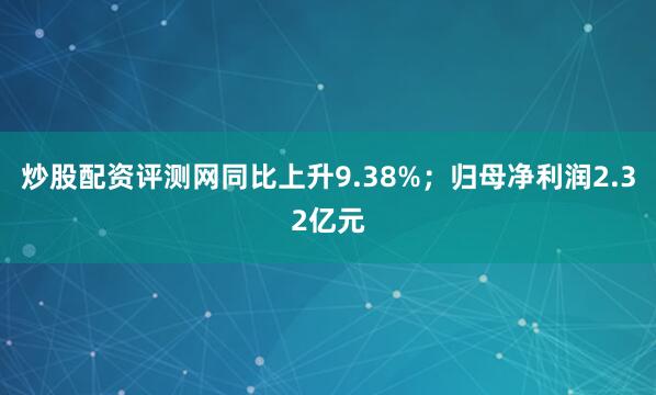 炒股配资评测网同比上升9.38%；归母净利润2.32亿元