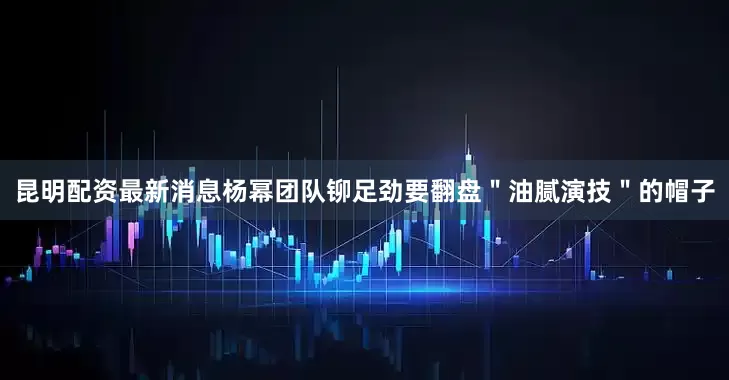 昆明配资最新消息杨幂团队铆足劲要翻盘＂油腻演技＂的帽子