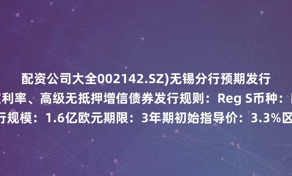 配资公司大全002142.SZ)无锡分行预期发行评级：无评级类型：固定利率、高级无抵押增信债券发行规则：Reg S币种：欧元展开剩余52%发行规模：1.6亿欧元期限：3年期初始指导价：3.3%区域最终指导价：2.9%息票率：2.9%收益率：2.9%发行价格：100交割日：2025年7月21日到期日：2028年7月21日资金用途：用于为离岸债务进行再融资控制权变更回售：100%其他条款：MOX澳交所