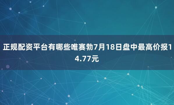 正规配资平台有哪些唯赛勃7月18日盘中最高价报14.77元