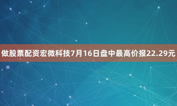 做股票配资宏微科技7月16日盘中最高价报22.29元