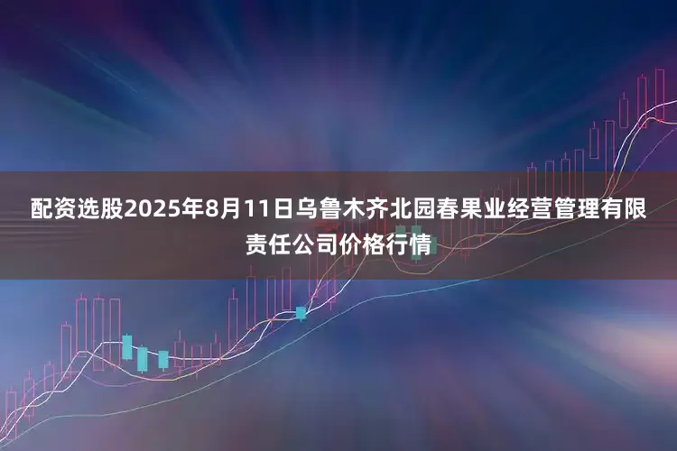 配资选股2025年8月11日乌鲁木齐北园春果业经营管理有限责任公司价格行情
