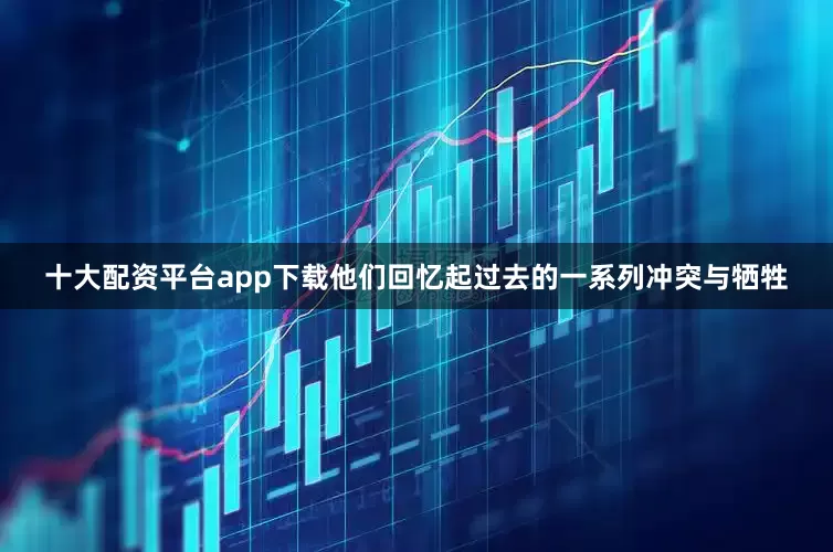 十大配资平台app下载他们回忆起过去的一系列冲突与牺牲