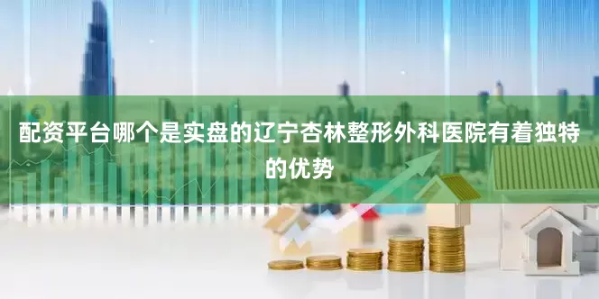 配资平台哪个是实盘的辽宁杏林整形外科医院有着独特的优势