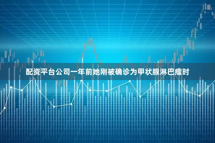 配资平台公司一年前她刚被确诊为甲状腺淋巴瘤时