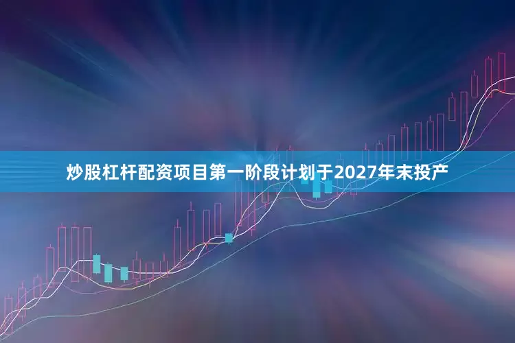炒股杠杆配资项目第一阶段计划于2027年末投产