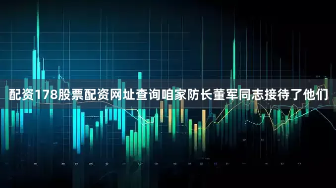 配资178股票配资网址查询咱家防长董军同志接待了他们